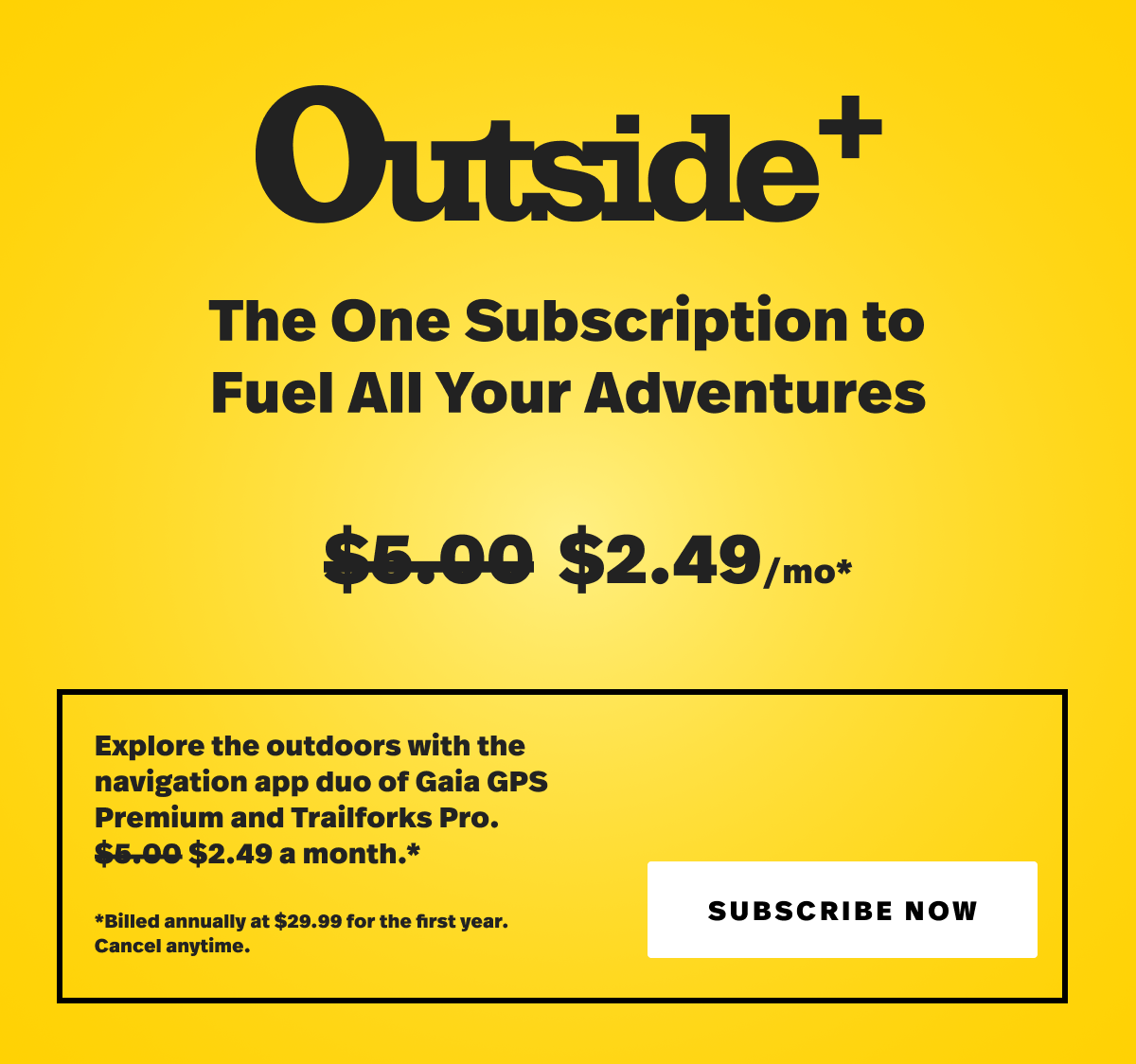 Outside+ The one subscription to fuel all your adventrues. $2.49 a month. Explore the outdoors with the navigation app duo of Gaia GPS Premium and Trailforks Pro. $2.49/mo. Billed annually at $29.99 for the first year. Cancel anytime. Subscribe now. 