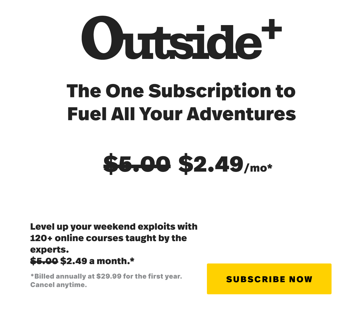 Outside+ The one subscription to fuel all your advetures. $2.40 a month. Level up your weekend exploits with 120+ online courses taught by the experts. $2.49 a month. Billed annually at $29.99 for the first year. Cancel anytime. Subscribe now. 